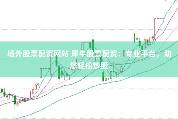 场外股票配资网站 犀牛股票配资：专业平台，助您轻松炒股