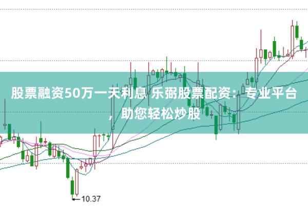 股票融资50万一天利息 乐弼股票配资：专业平台，助您轻松炒股