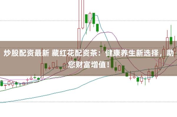 炒股配资最新 藏红花配资茶：健康养生新选择，助您财富增值！