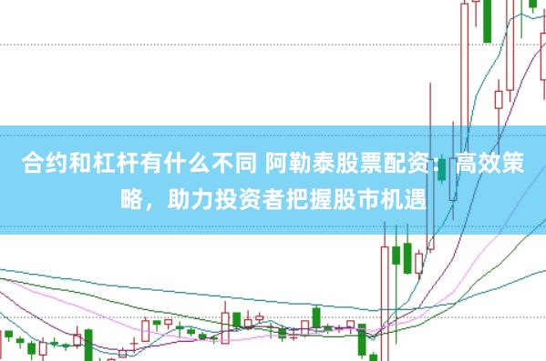 合约和杠杆有什么不同 阿勒泰股票配资：高效策略，助力投资者把握股市机遇