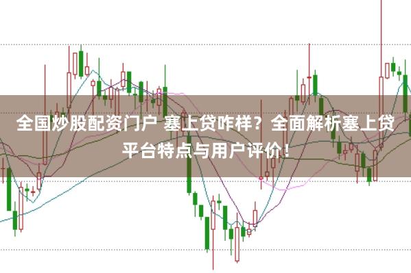 全国炒股配资门户 塞上贷咋样？全面解析塞上贷平台特点与用户评价！