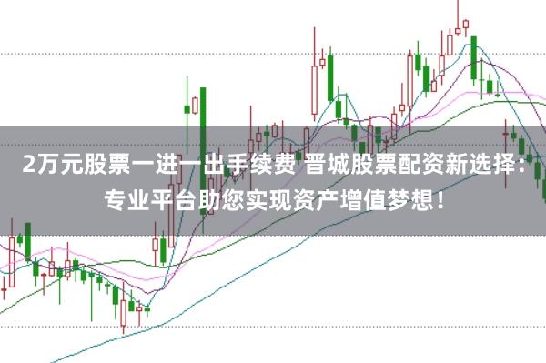2万元股票一进一出手续费 晋城股票配资新选择：专业平台助您实现资产增值梦想！