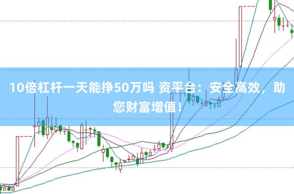 10倍杠杆一天能挣50万吗 资平台：安全高效，助您财富增值！