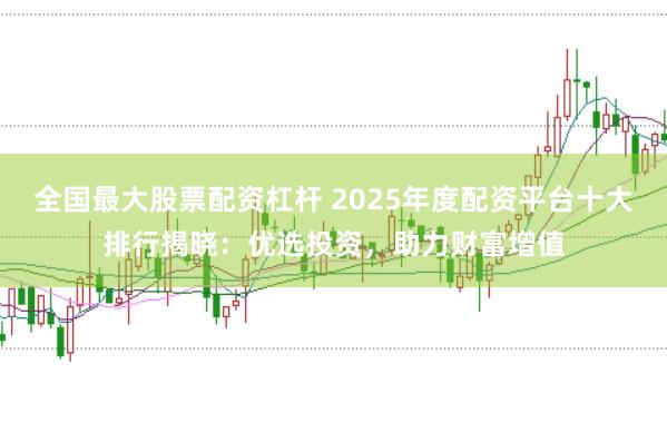 全国最大股票配资杠杆 2025年度配资平台十大排行揭晓：优选投资，助力财富增值