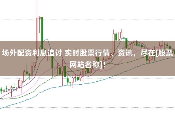 场外配资利息追讨 实时股票行情、资讯，尽在[股票网站名称]！