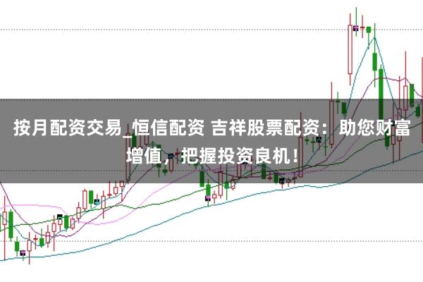 按月配资交易_恒信配资 吉祥股票配资：助您财富增值，把握投资良机！