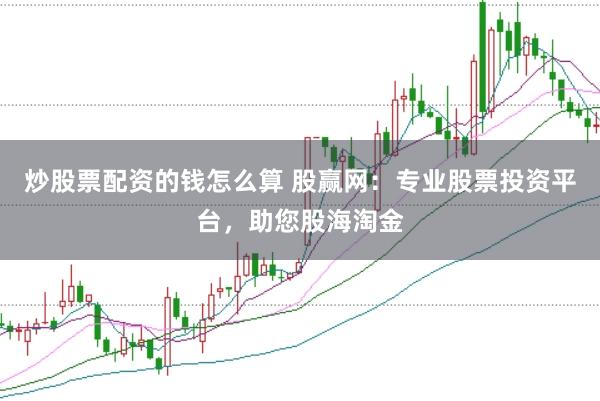 炒股票配资的钱怎么算 股赢网：专业股票投资平台，助您股海淘金