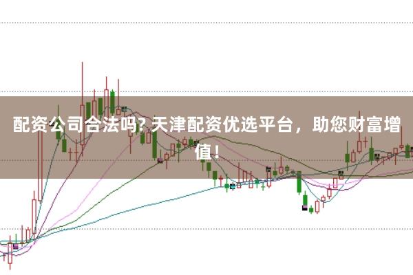 配资公司合法吗? 天津配资优选平台，助您财富增值！
