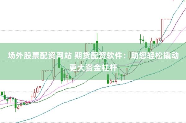 场外股票配资网站 期货配资软件：助您轻松撬动更大资金杠杆