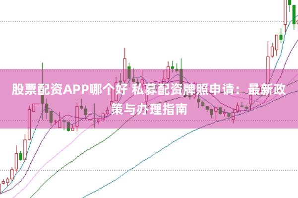 股票配资APP哪个好 私募配资牌照申请：最新政策与办理指南