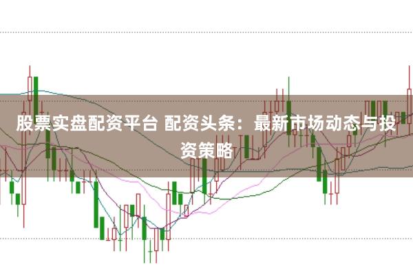 股票实盘配资平台 配资头条：最新市场动态与投资策略