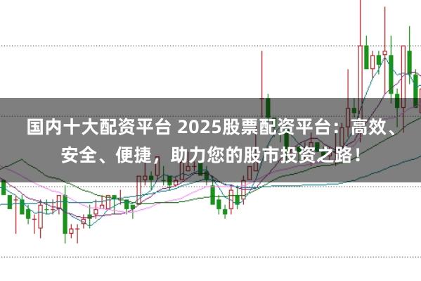 国内十大配资平台 2025股票配资平台：高效、安全、便捷，助力您的股市投资之路！