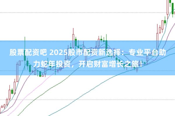 股票配资吧 2025股市配资新选择：专业平台助力蛇年投资，开启财富增长之旅！