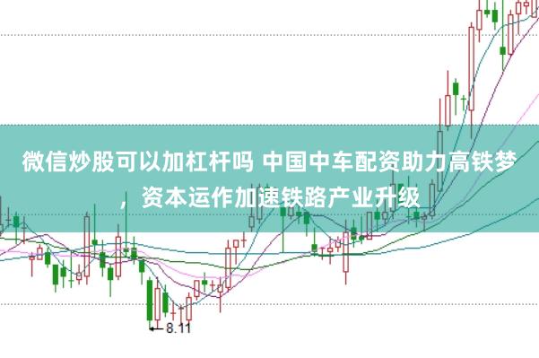 微信炒股可以加杠杆吗 中国中车配资助力高铁梦，资本运作加速铁路产业升级