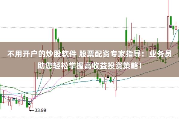 不用开户的炒股软件 股票配资专家指导：业务员助您轻松掌握高收益投资策略！