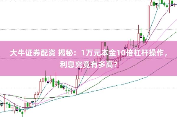 大牛证券配资 揭秘:1万元本金10倍杠杆操作,利息究竟有多高?