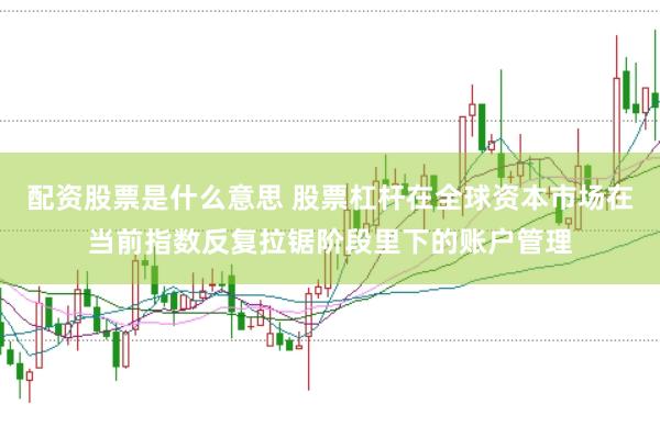 配资股票是什么意思 股票杠杆在全球资本市场在当前指数反复拉锯阶段里下的账户管理