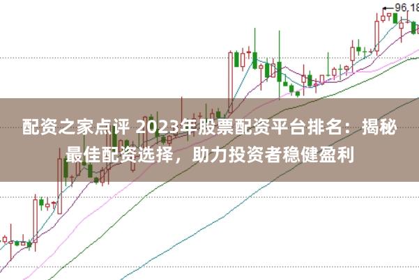 配资之家点评 2023年股票配资平台排名:揭秘最佳配资选择,助力投资者稳健盈利